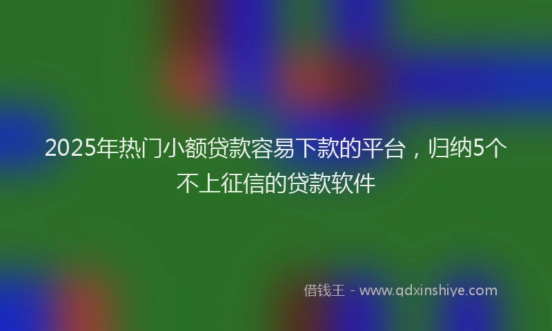 2025年热门小额贷款容易下款的平台，归纳5个不上征信的贷款软件
