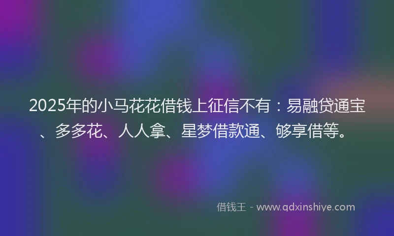 2025年的小马花花借钱上征信不有：易融贷通宝、多多花、人人拿、星梦借款通、够享借等。