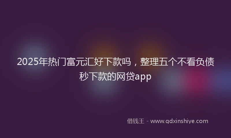 2025年热门富元汇好下款吗，整理五个不看负债秒下款的网贷app