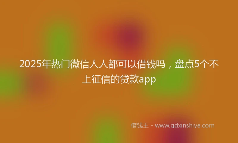 2025年热门微信人人都可以借钱吗，盘点5个不上征信的贷款app