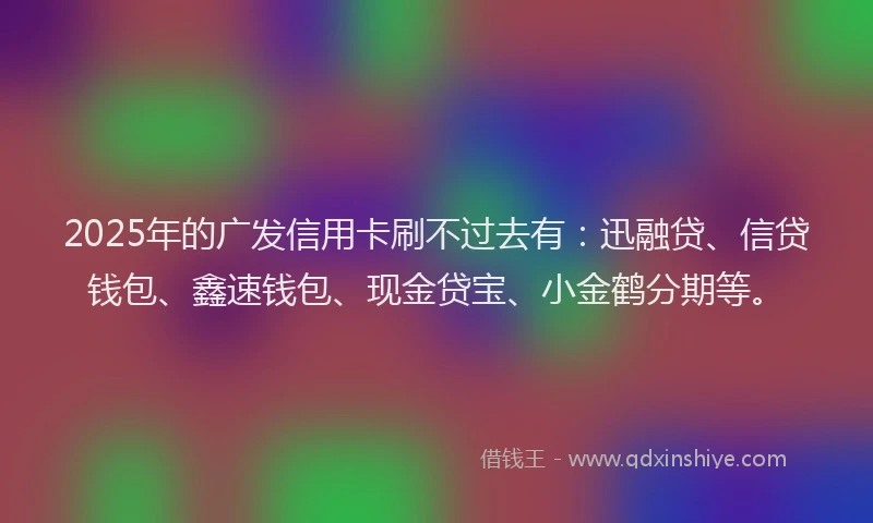 2025年的广发信用卡刷不过去有：迅融贷、信贷钱包、鑫速钱包、现金贷宝、小金鹤分期等。