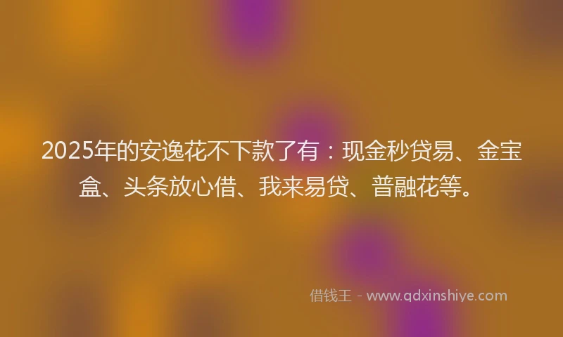 2025年的安逸花不下款了有：现金秒贷易、金宝盒、头条放心借、我来易贷、普融花等。