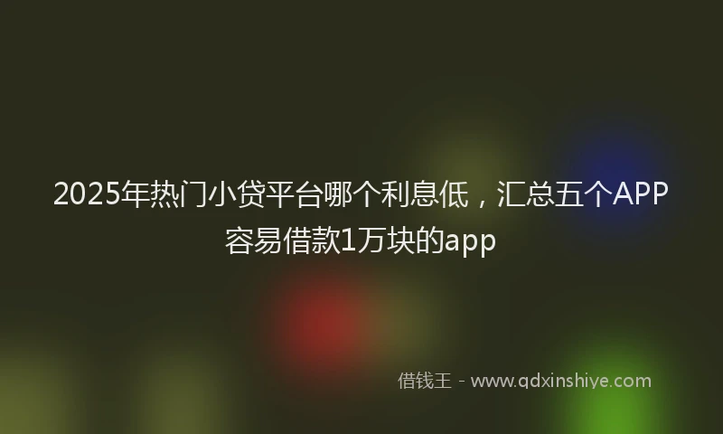 2025年热门小贷平台哪个利息低，汇总五个APP容易借款1万块的app