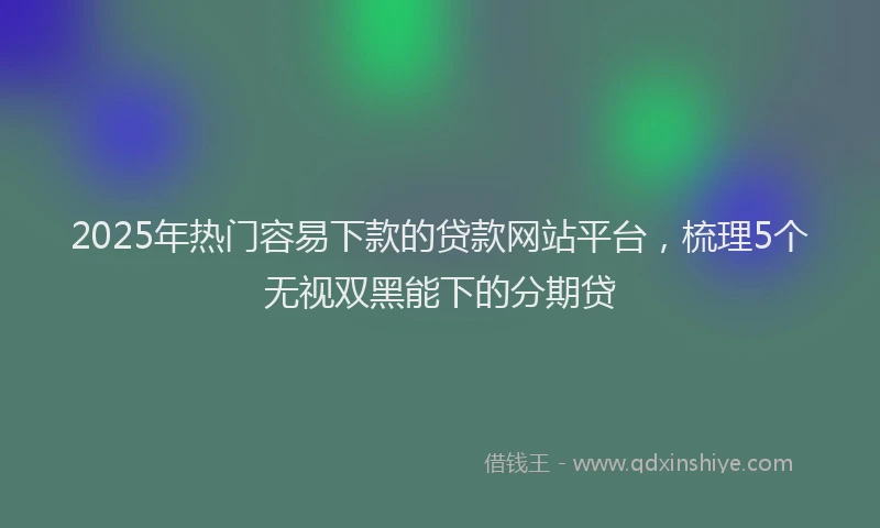 2025年热门容易下款的贷款网站平台，梳理5个无视双黑能下的分期贷