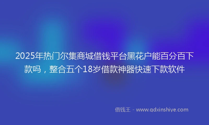 2025年热门尔集商城借钱平台黑花户能百分百下款吗，整合五个18岁借款神器快速下款软件