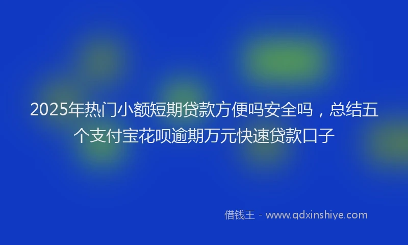 2025年热门小额短期贷款方便吗安全吗，总结五个支付宝花呗逾期万元快速贷款口子
