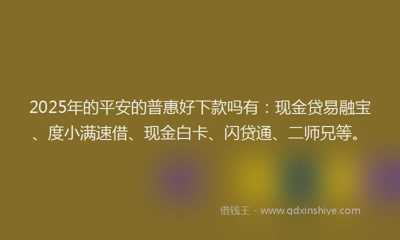 2025年的平安的普惠好下款吗有：现金贷易融宝、度小满速借、现金白卡、闪贷通、二师兄等。