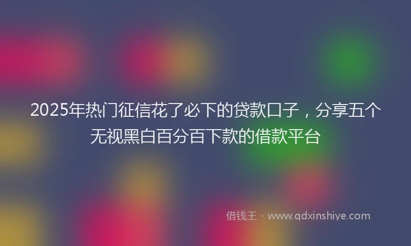 2025年热门征信花了必下的贷款口子，分享五个无视黑白百分百下款的借款平台