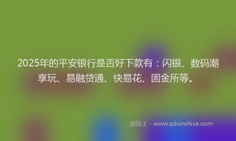 2025年的平安银行是否好下款有：闪银、数码潮享玩、易融贷通、快易花、固金所等。