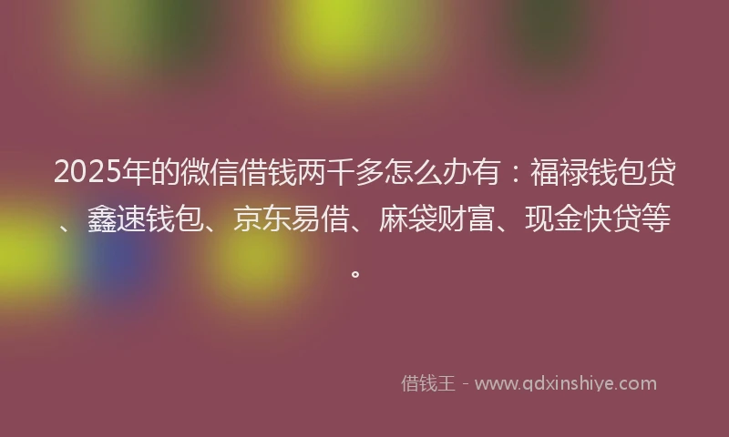 2025年的微信借钱两千多怎么办有：福禄钱包贷、鑫速钱包、京东易借、麻袋财富、现金快贷等。