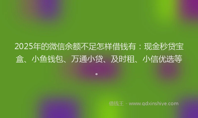 2025年的微信余额不足怎样借钱有：现金秒贷宝盒、小鱼钱包、万通小贷、及时租、小信优选等。