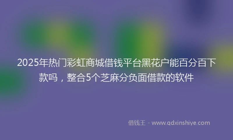 2025年热门彩虹商城借钱平台黑花户能百分百下款吗，整合5个芝麻分负面借款的软件