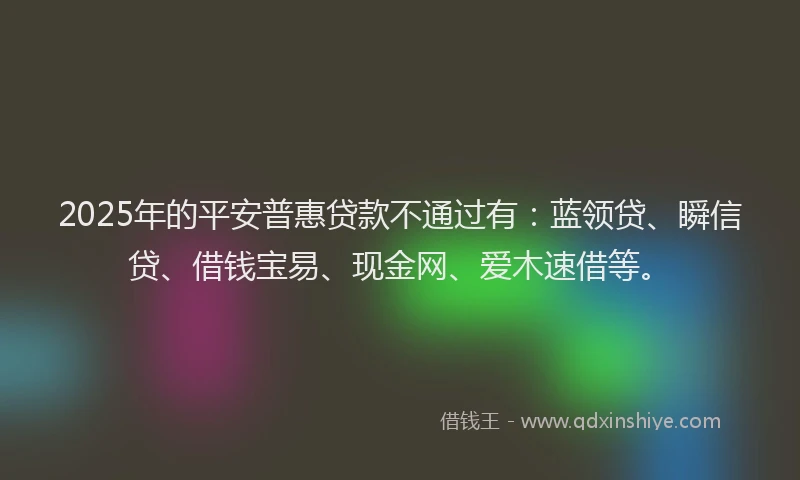 2025年的平安普惠贷款不通过有：蓝领贷、瞬信贷、借钱宝易、现金网、爱木速借等。
