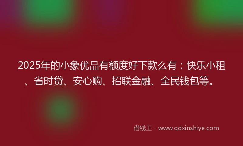 2025年的小象优品有额度好下款么有：快乐小租、省时贷、安心购、招联金融、全民钱包等。