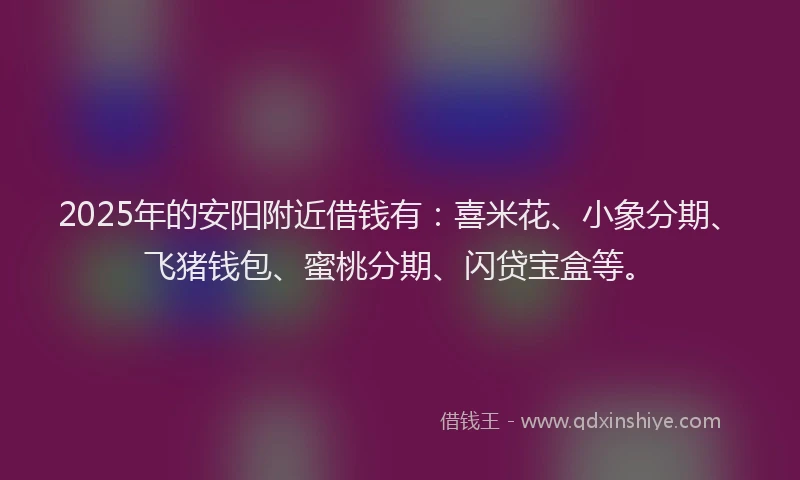 2025年的安阳附近借钱有：喜米花、小象分期、飞猪钱包、蜜桃分期、闪贷宝盒等。