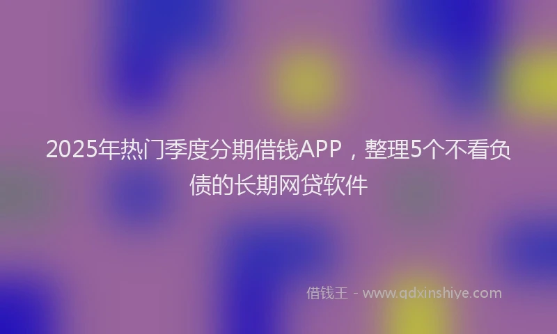 2025年热门季度分期借钱APP，整理5个不看负债的长期网贷软件