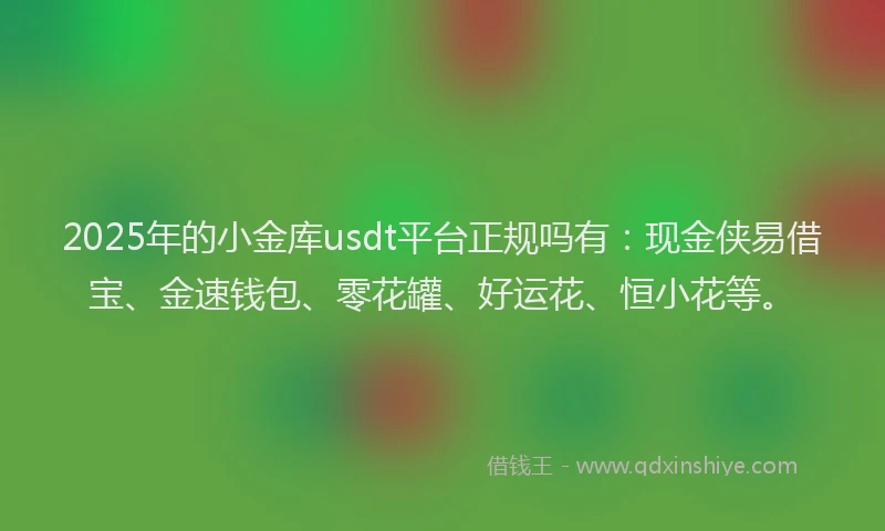 2025年的小金库usdt平台正规吗有：现金侠易借宝、金速钱包、零花罐、好运花、恒小花等。