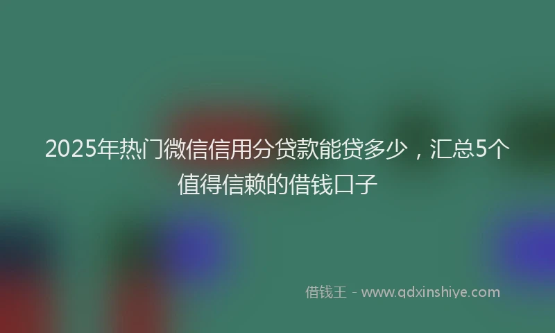 2025年热门微信信用分贷款能贷多少，汇总5个值得信赖的借钱口子