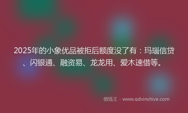 2025年的小象优品被拒后额度没了有：玛瑙信贷、闪银通、融资易、龙龙用、爱木速借等。