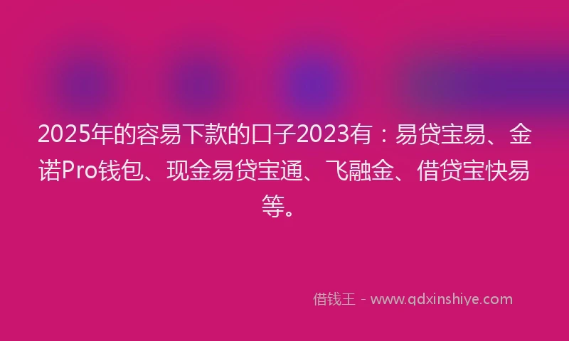 2025年的容易下款的口子2023有：易贷宝易、金诺Pro钱包、现金易贷宝通、飞融金、借贷宝快易等。