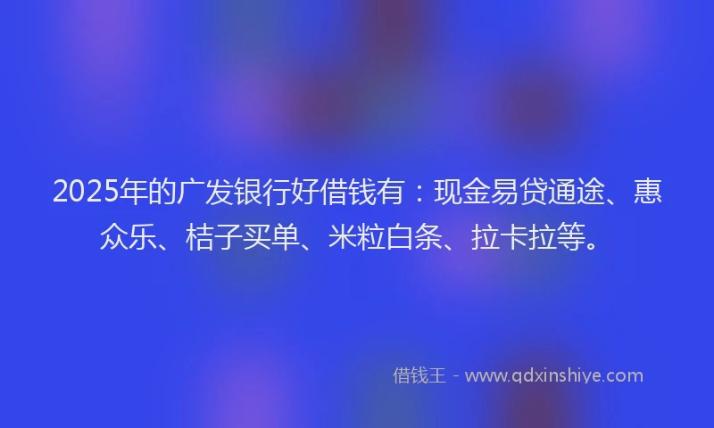 2025年的广发银行好借钱有：现金易贷通途、惠众乐、桔子买单、米粒白条、拉卡拉等。