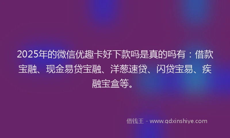 2025年的微信优趣卡好下款吗是真的吗有：借款宝融、现金易贷宝融、洋葱速贷、闪贷宝易、疾融宝盒等。