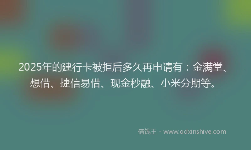 2025年的建行卡被拒后多久再申请有：金满堂、想借、捷信易借、现金秒融、小米分期等。