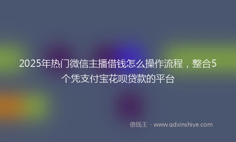 2025年热门微信主播借钱怎么操作流程，整合5个凭支付宝花呗贷款的平台