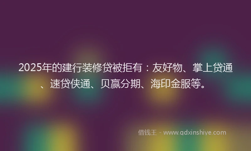 2025年的建行装修贷被拒有：友好物、掌上贷通、速贷侠通、贝赢分期、海印金服等。