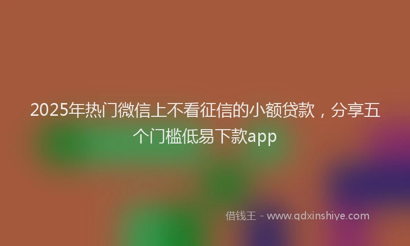 2025年热门微信上不看征信的小额贷款，分享五个门槛低易下款app