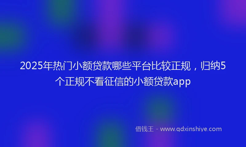 2025年热门小额贷款哪些平台比较正规，归纳5个正规不看征信的小额贷款app