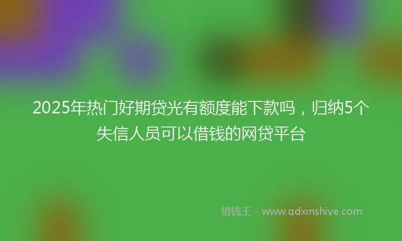 2025年热门好期贷光有额度能下款吗，归纳5个失信人员可以借钱的网贷平台
