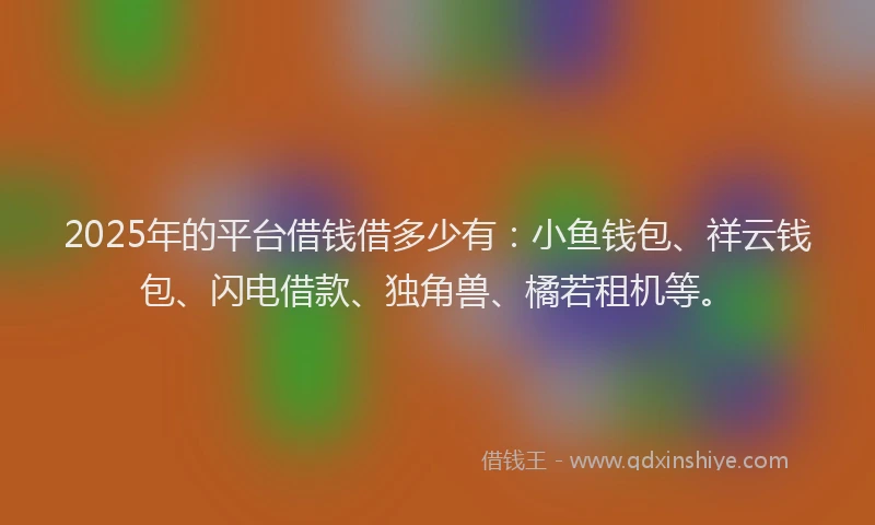 2025年的平台借钱借多少有：小鱼钱包、祥云钱包、闪电借款、独角兽、橘若租机等。