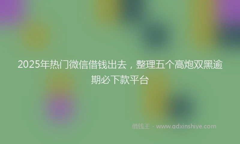 2025年热门微信借钱出去，整理五个高炮双黑逾期必下款平台