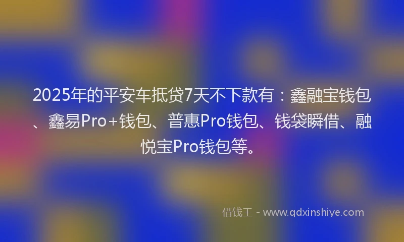 2025年的平安车抵贷7天不下款有：鑫融宝钱包、鑫易Pro+钱包、普惠Pro钱包、钱袋瞬借、融悦宝Pro钱包等。