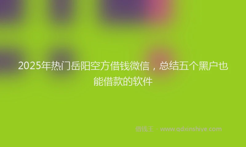 2025年热门岳阳空方借钱微信，总结五个黑户也能借款的软件