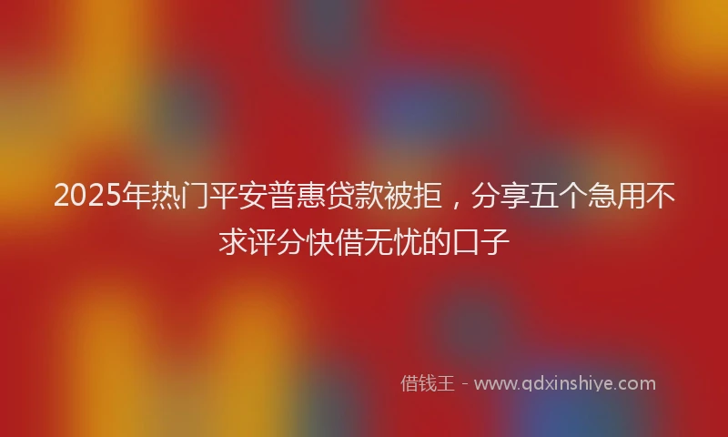 2025年热门平安普惠贷款被拒，分享五个急用不求评分快借无忧的口子