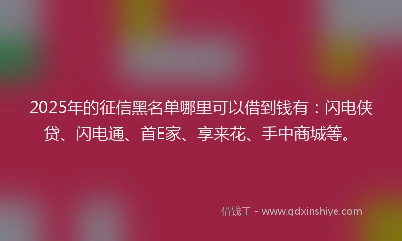 2025年的征信黑名单哪里可以借到钱有：闪电侠贷、闪电通、首E家、享来花、手中商城等。