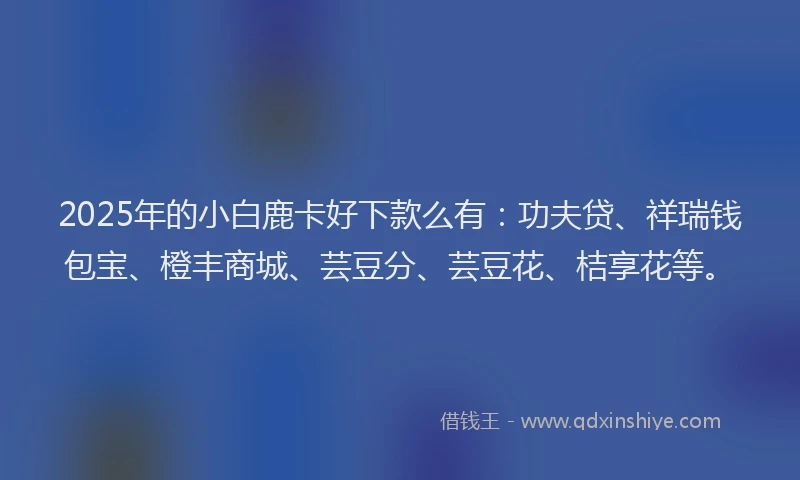 2025年的小白鹿卡好下款么有：功夫贷、祥瑞钱包宝、橙丰商城、芸豆分、芸豆花、桔享花等。