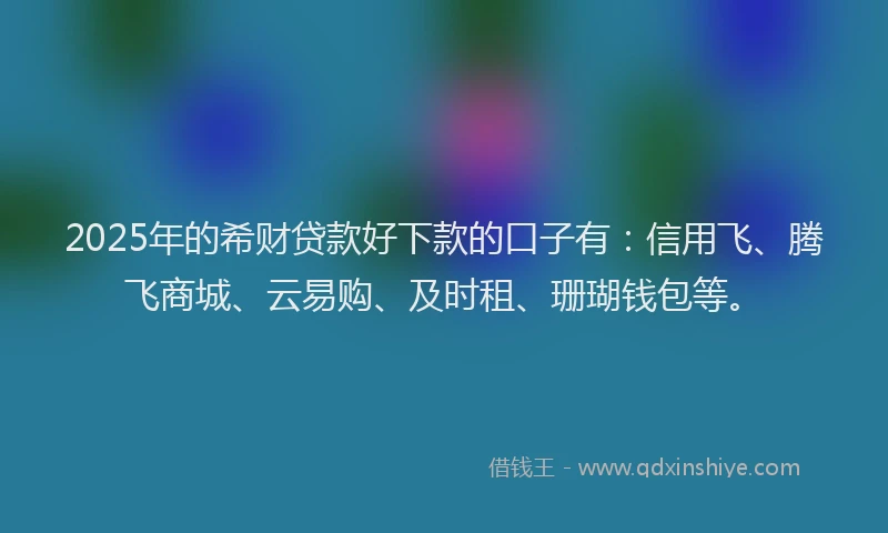 2025年的希财贷款好下款的口子有：信用飞、腾飞商城、云易购、及时租、珊瑚钱包等。