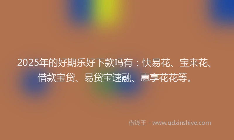 2025年的好期乐好下款吗有：快易花、宝来花、借款宝贷、易贷宝速融、惠享花花等。