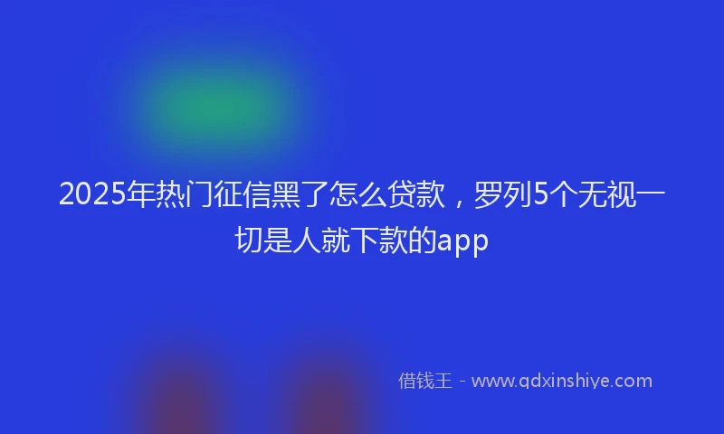2025年热门征信黑了怎么贷款，罗列5个无视一切是人就下款的app
