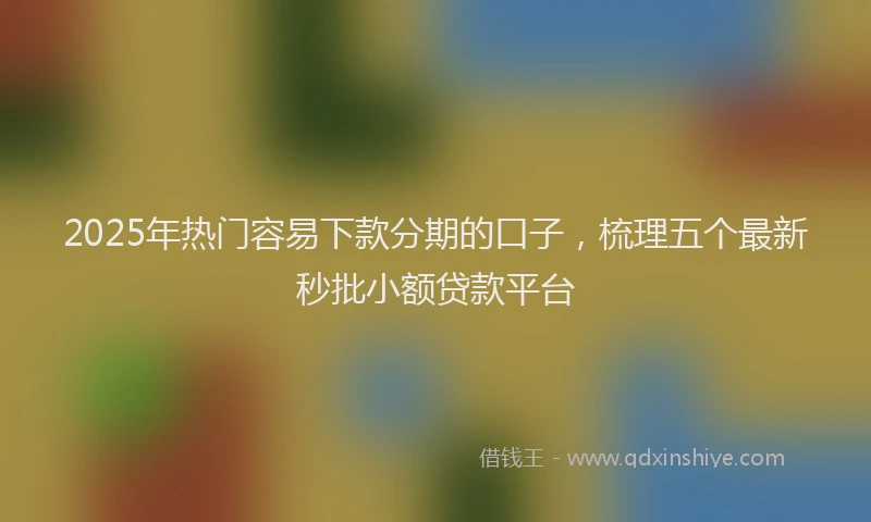 2025年热门容易下款分期的口子，梳理五个最新秒批小额贷款平台