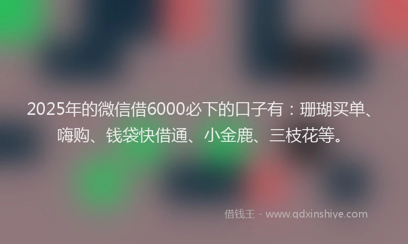 2025年的微信借6000必下的口子有：珊瑚买单、嗨购、钱袋快借通、小金鹿、三枝花等。