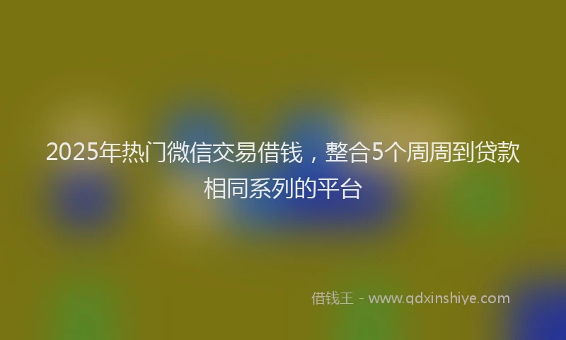 2025年热门微信交易借钱，整合5个周周到贷款相同系列的平台