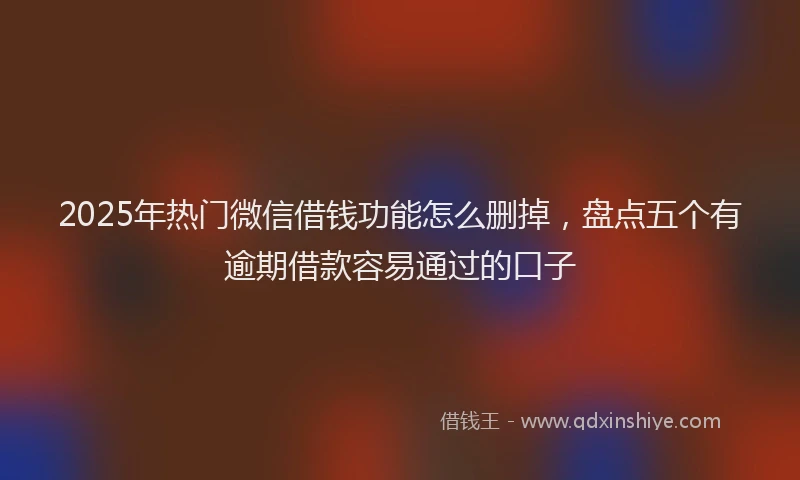 2025年热门微信借钱功能怎么删掉，盘点五个有逾期借款容易通过的口子