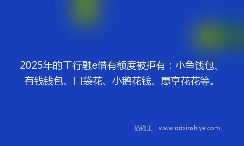 2025年的工行融e借有额度被拒有：小鱼钱包、有钱钱包、口袋花、小鹅花钱、惠享花花等。