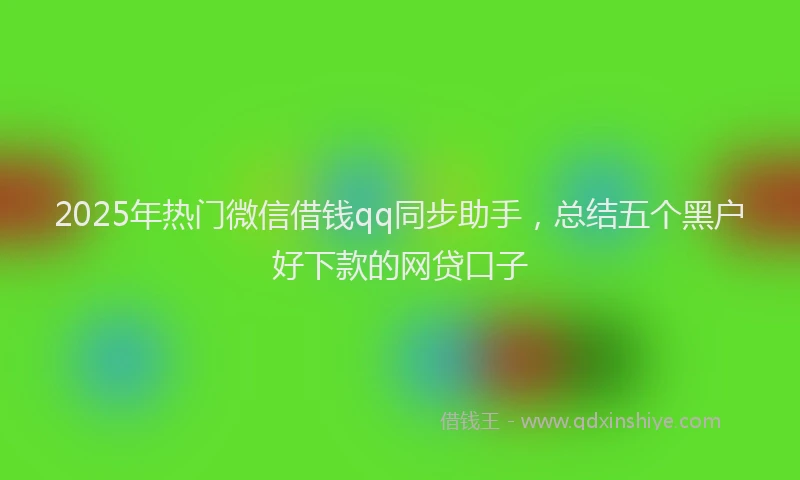 2025年热门微信借钱qq同步助手，总结五个黑户好下款的网贷口子