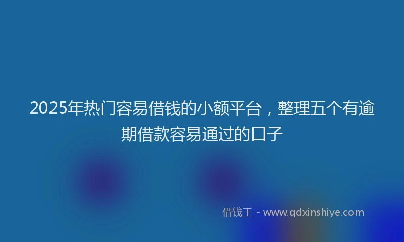 2025年热门容易借钱的小额平台，整理五个有逾期借款容易通过的口子