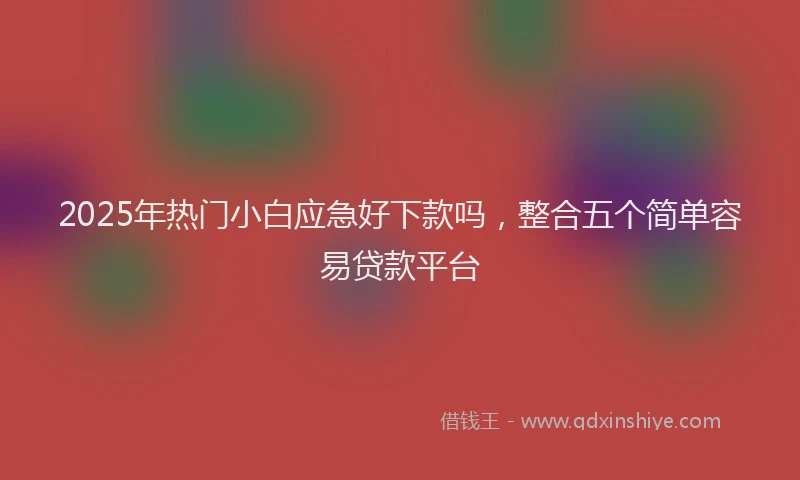 2025年热门小白应急好下款吗，整合五个简单容易贷款平台